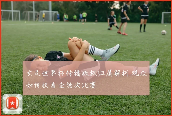 女足世界杯转播版权归属解析 观众如何收看全场次比赛