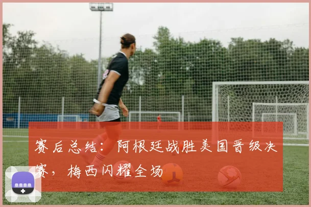 赛后总结：阿根廷战胜美国晋级决赛，梅西闪耀全场
